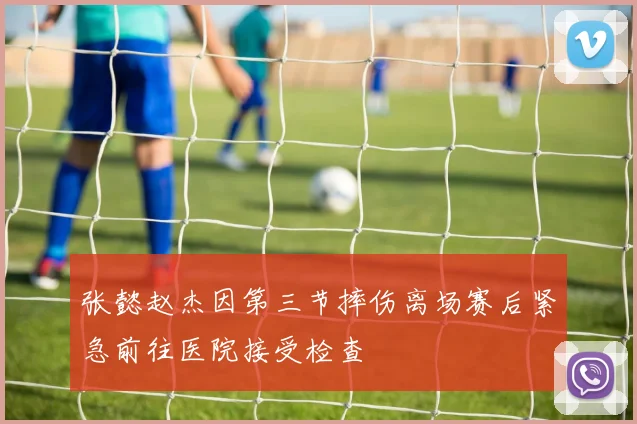 张懿赵杰因第三节摔伤离场赛后紧急前往医院接受检查
