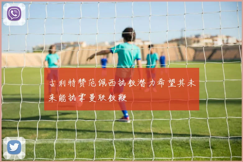 古利特赞范佩西执教潜力希望其未来能执掌曼联教鞭