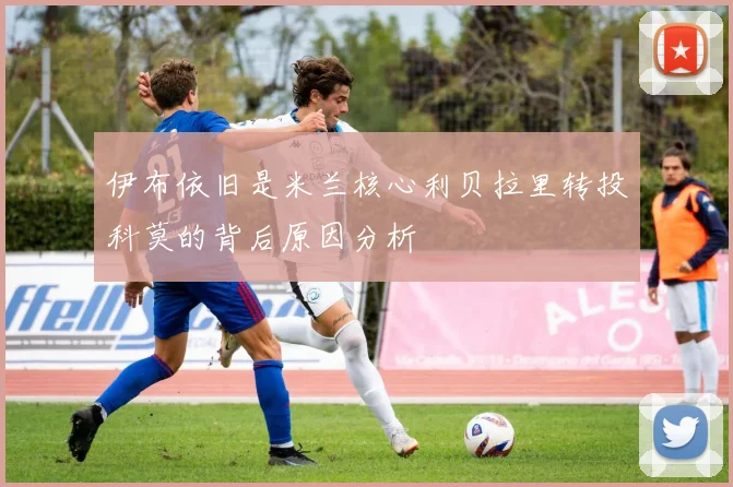 伊布依旧是米兰核心利贝拉里转投科莫的背后原因分析