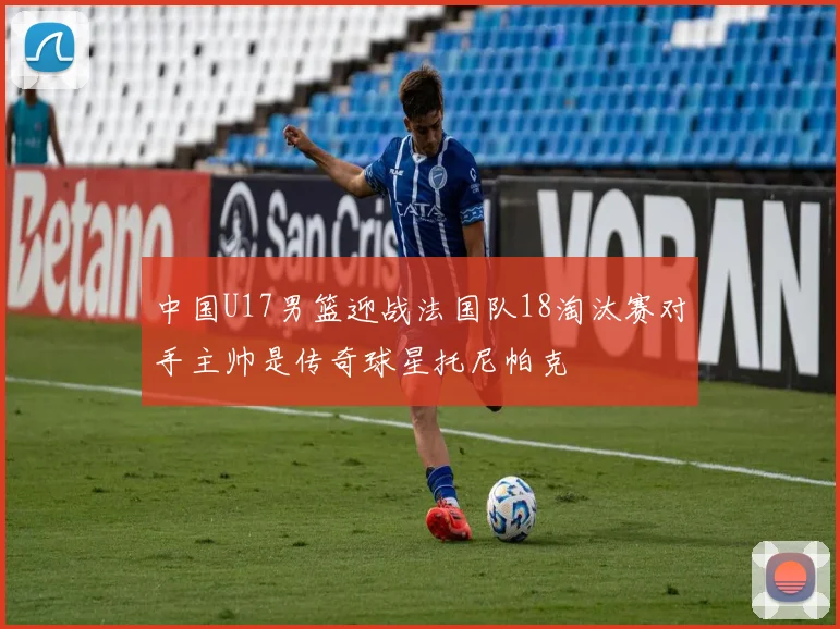中国U17男篮迎战法国队18淘汰赛对手主帅是传奇球星托尼帕克