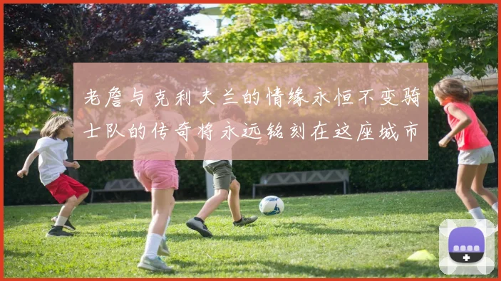 老詹与克利夫兰的情缘永恒不变骑士队的传奇将永远铭刻在这座城市