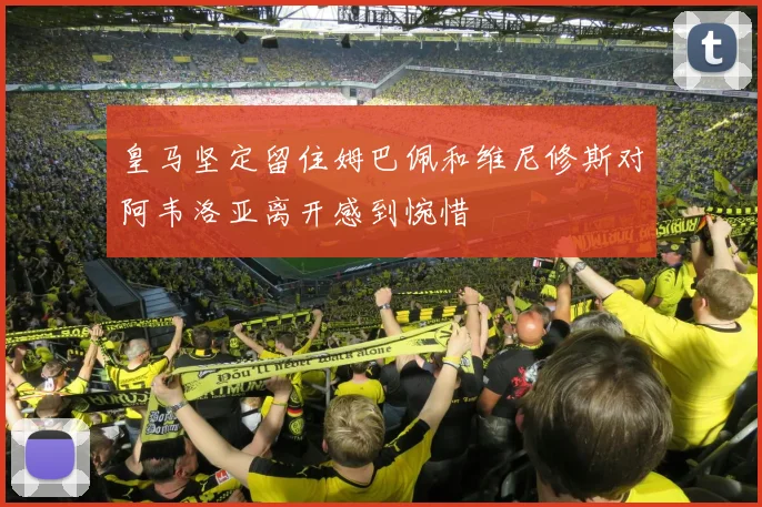 皇马坚定留住姆巴佩和维尼修斯对阿韦洛亚离开感到惋惜