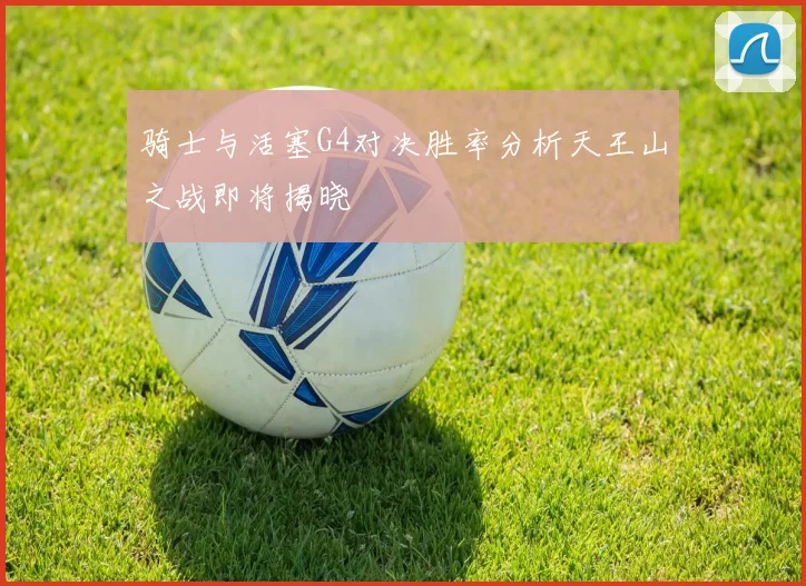 骑士与活塞G4对决胜率分析天王山之战即将揭晓