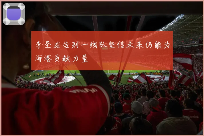 李圣龙告别一线队坚信未来仍能为海港贡献力量