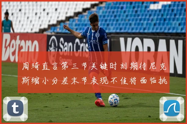 周琦直言第三节关键时刻期待尼克斯缩小分差末节表现不佳将面临挑战