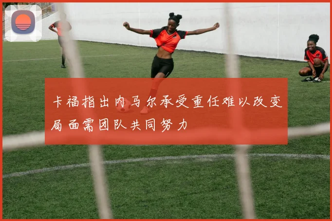 卡福指出内马尔承受重任难以改变局面需团队共同努力
