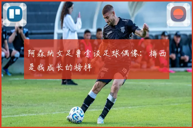 阿森纳女足鲁索谈足球偶像：梅西是我成长的榜样