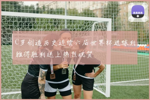 C罗创造历史连续六届世界杯进球利雅得胜利送上热烈祝贺