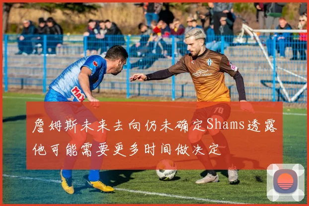 詹姆斯未来去向仍未确定Shams透露他可能需要更多时间做决定