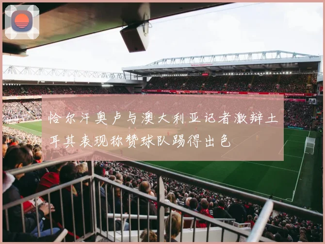 恰尔汗奥卢与澳大利亚记者激辩土耳其表现称赞球队踢得出色