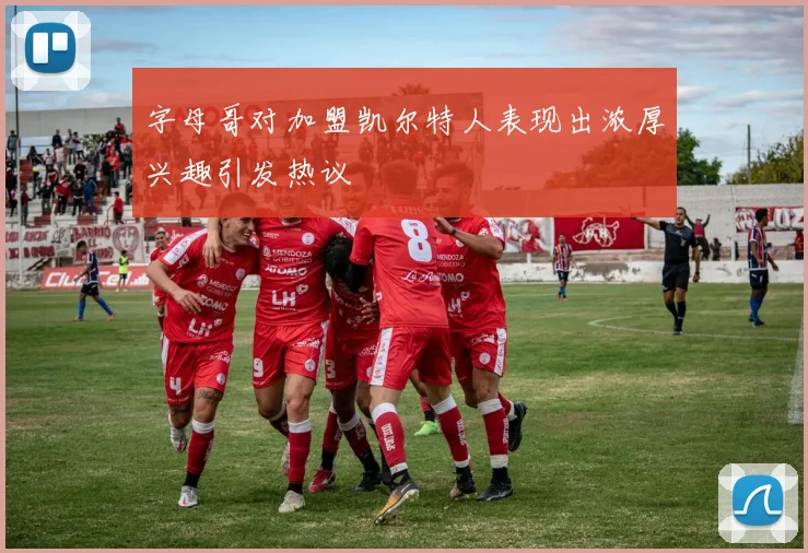 字母哥对加盟凯尔特人表现出浓厚兴趣引发热议