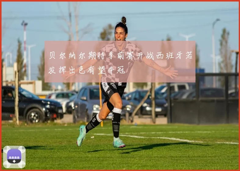 贝尔纳尔期待季前赛开战西班牙若发挥出色有望夺冠
