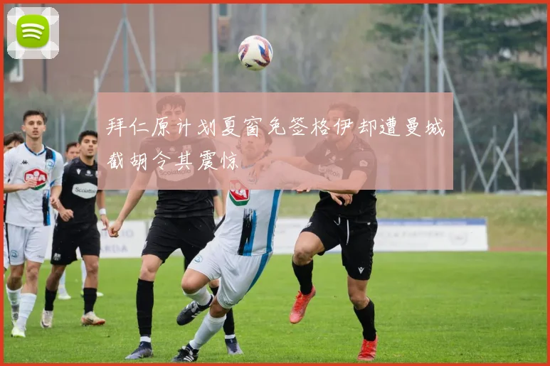拜仁原计划夏窗免签格伊却遭曼城截胡令其震惊