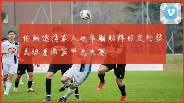 伦纳德携家人赴希腊助阵好友约瑟夫观看希篮甲总决赛