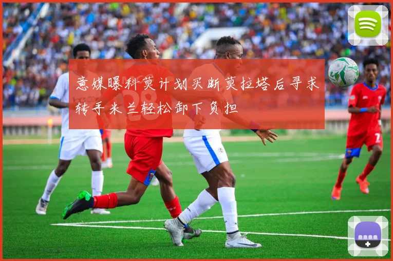意媒曝科莫计划买断莫拉塔后寻求转手米兰轻松卸下负担