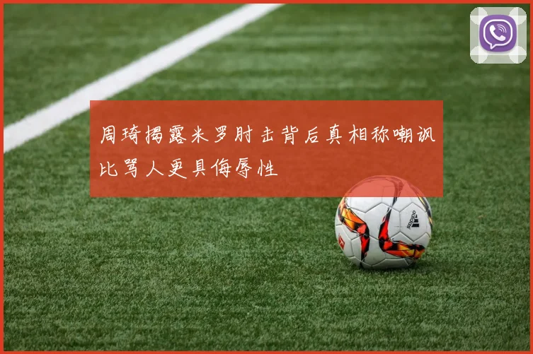 周琦揭露米罗肘击背后真相称嘲讽比骂人更具侮辱性