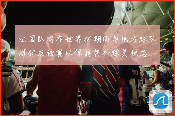 法国队将在世界杯期间与地方球队进行友谊赛以保持替补球员状态