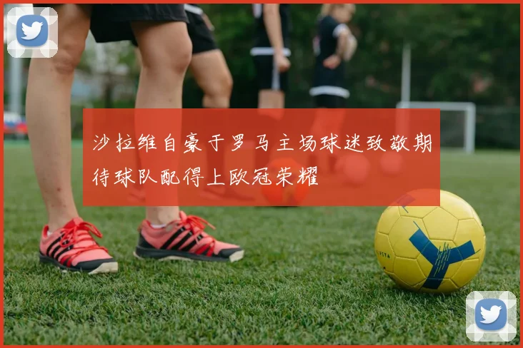 沙拉维自豪于罗马主场球迷致敬期待球队配得上欧冠荣耀