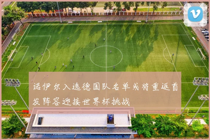 诺伊尔入选德国队名单或将重返首发阵容迎接世界杯挑战