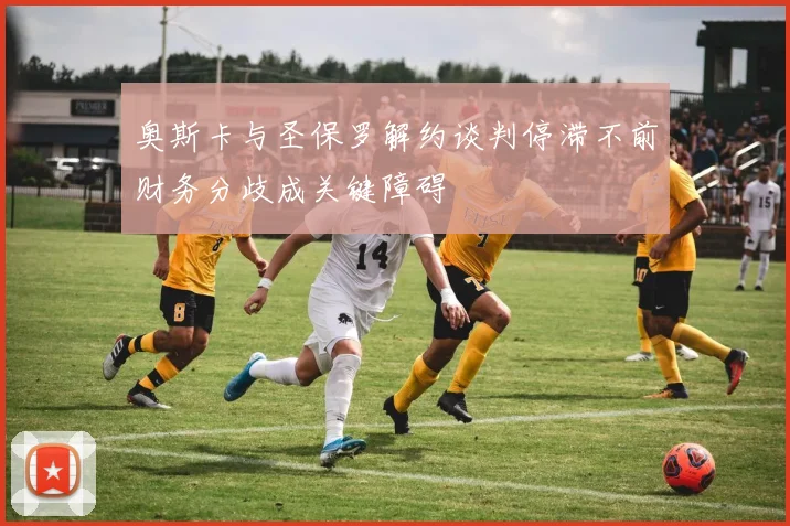 奥斯卡与圣保罗解约谈判停滞不前财务分歧成关键障碍