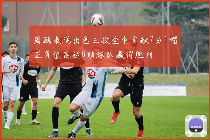 周鹏表现出色三投全中贡献7分1帽正负值高达6助球队赢得胜利