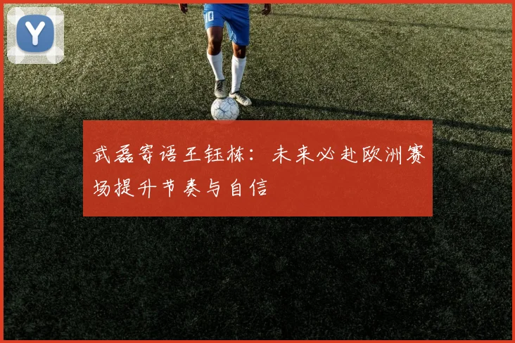 武磊寄语王钰栋：未来必赴欧洲赛场提升节奏与自信