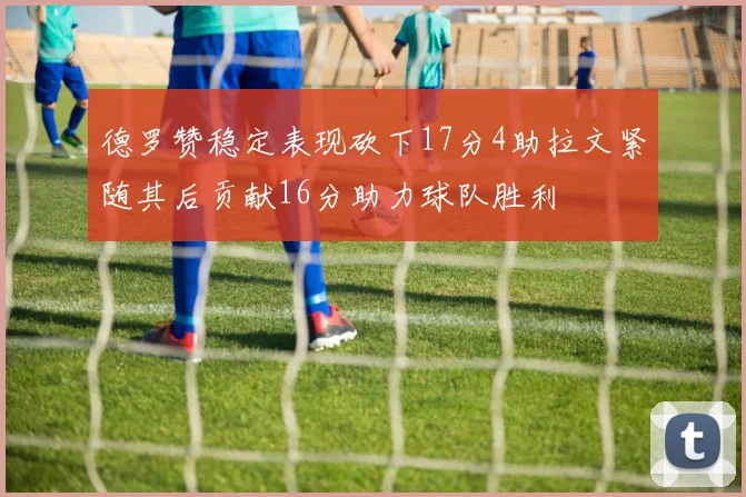德罗赞稳定表现砍下17分4助拉文紧随其后贡献16分助力球队胜利