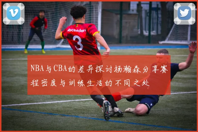 NBA与CBA的差异探讨杨瀚森分享赛程密度与训练生活的不同之处